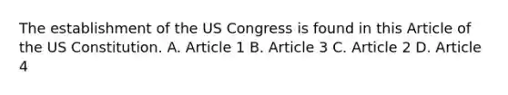 The establishment of the US Congress is found in this Article of the US Constitution. A. Article 1 B. Article 3 C. Article 2 D. Article 4