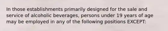 In those establishments primarily designed for the sale and service of alcoholic beverages, persons under 19 years of age may be employed in any of the following positions EXCEPT: