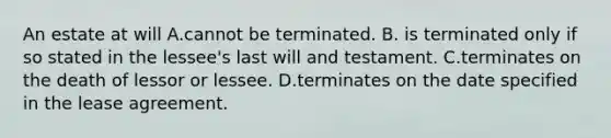 An estate at will A.cannot be terminated. B. is terminated only if so stated in the lessee's last will and testament. C.terminates on the death of lessor or lessee. D.terminates on the date specified in the lease agreement.