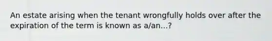 An estate arising when the tenant wrongfully holds over after the expiration of the term is known as a/an...?