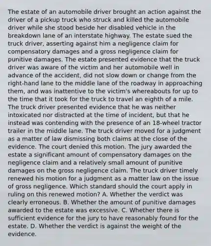 The estate of an automobile driver brought an action against the driver of a pickup truck who struck and killed the automobile driver while she stood beside her disabled vehicle in the breakdown lane of an interstate highway. The estate sued the truck driver, asserting against him a negligence claim for compensatory damages and a gross negligence claim for punitive damages. The estate presented evidence that the truck driver was aware of the victim and her automobile well in advance of the accident, did not slow down or change from the right-hand lane to the middle lane of the roadway in approaching them, and was inattentive to the victim's whereabouts for up to the time that it took for the truck to travel an eighth of a mile. The truck driver presented evidence that he was neither intoxicated nor distracted at the time of incident, but that he instead was contending with the presence of an 18-wheel tractor trailer in the middle lane. The truck driver moved for a judgment as a matter of law dismissing both claims at the close of the evidence. The court denied this motion. The jury awarded the estate a significant amount of compensatory damages on the negligence claim and a relatively small amount of punitive damages on the gross negligence claim. The truck driver timely renewed his motion for a judgment as a matter law on the issue of gross negligence. Which standard should the court apply in ruling on this renewed motion? A. Whether the verdict was clearly erroneous. B. Whether the amount of punitive damages awarded to the estate was excessive. C. Whether there is sufficient evidence for the jury to have reasonably found for the estate. D. Whether the verdict is against the weight of the evidence.