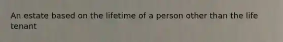 An estate based on the lifetime of a person other than the life tenant