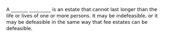 A _______ _________ is an estate that cannot last longer than the life or lives of one or more persons. It may be indefeasible, or it may be defeasible in the same way that fee estates can be defeasible.