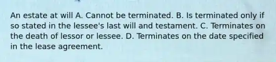 An estate at will A. Cannot be terminated. B. Is terminated only if so stated in the lessee's last will and testament. C. Terminates on the death of lessor or lessee. D. Terminates on the date specified in the lease agreement.