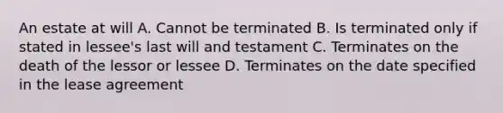 An estate at will A. Cannot be terminated B. Is terminated only if stated in lessee's last will and testament C. Terminates on the death of the lessor or lessee D. Terminates on the date specified in the lease agreement