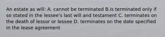 An estate as will: A. cannot be terminated B.is terminated only if so stated in the lessee's last will and testament C. terminates on the death of lessor or lessee D. terminates on the date specified in the lease agreement