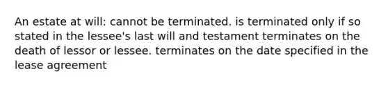 An estate at will: cannot be terminated. is terminated only if so stated in the lessee's last will and testament terminates on the death of lessor or lessee. terminates on the date specified in the lease agreement