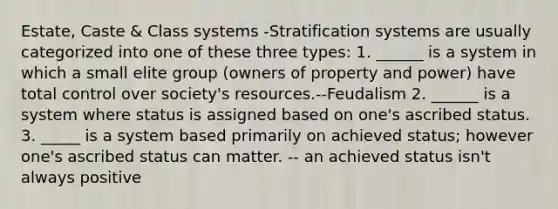 Estate, Caste & Class systems -Stratification systems are usually categorized into one of these three types: 1. ______ is a system in which a small elite group (owners of property and power) have total control over society's resources.--Feudalism 2. ______ is a system where status is assigned based on one's ascribed status. 3. _____ is a system based primarily on achieved status; however one's ascribed status can matter. -- an achieved status isn't always positive