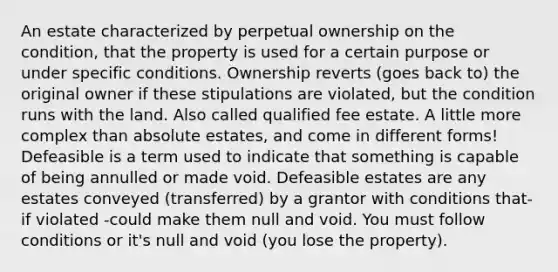 An estate characterized by perpetual ownership on the condition, that the property is used for a certain purpose or under specific conditions. Ownership reverts (goes back to) the original owner if these stipulations are violated, but the condition runs with the land. Also called qualified fee estate. A little more complex than absolute estates, and come in different forms! Defeasible is a term used to indicate that something is capable of being annulled or made void. Defeasible estates are any estates conveyed (transferred) by a grantor with conditions that- if violated -could make them null and void. You must follow conditions or it's null and void (you lose the property).