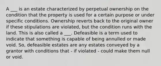 A ___ is an estate characterized by perpetual ownership on the condition that the property is used for a certain purpose or under specific conditions. Ownership reverts back to the original owner if these stipulations are violated, but the condition runs with the land. This is also called a ___. Defeasible is a term used to indicate that something is capable of being annulled or made void. So, defeasible estates are any estates conveyed by a grantor with conditions that - if violated - could make them null or void.