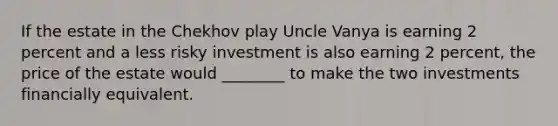 If the estate in the Chekhov play Uncle Vanya is earning 2 percent and a less risky investment is also earning 2​ percent, the price of the estate would​ ________ to make the two investments financially equivalent.