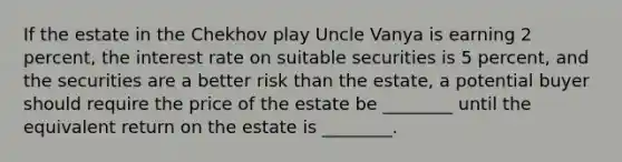 If the estate in the Chekhov play Uncle Vanya is earning 2​ percent, the interest rate on suitable securities is 5​ percent, and the securities are a better risk than the​ estate, a potential buyer should require the price of the estate be​ ________ until the equivalent return on the estate is​ ________.