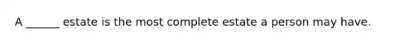 A ______ estate is the most complete estate a person may have.