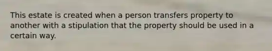 This estate is created when a person transfers property to another with a stipulation that the property should be used in a certain way.