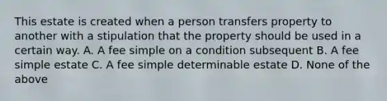 This estate is created when a person transfers property to another with a stipulation that the property should be used in a certain way. A. A fee simple on a condition subsequent B. A fee simple estate C. A fee simple determinable estate D. None of the above