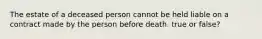 The estate of a deceased person cannot be held liable on a contract made by the person before death. true or false?