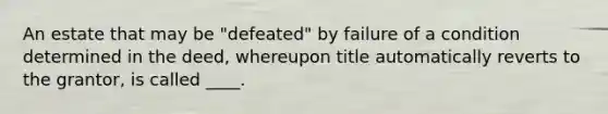 An estate that may be "defeated" by failure of a condition determined in the deed, whereupon title automatically reverts to the grantor, is called ____.