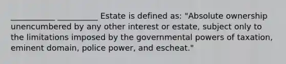 ___________ __________ Estate is defined as: "Absolute ownership unencumbered by any other interest or estate, subject only to the limitations imposed by the governmental powers of taxation, eminent domain, police power, and escheat."