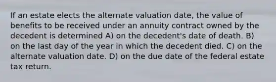 If an estate elects the alternate valuation date, the value of benefits to be received under an annuity contract owned by the decedent is determined A) on the decedent's date of death. B) on the last day of the year in which the decedent died. C) on the alternate valuation date. D) on the due date of the federal estate tax return.