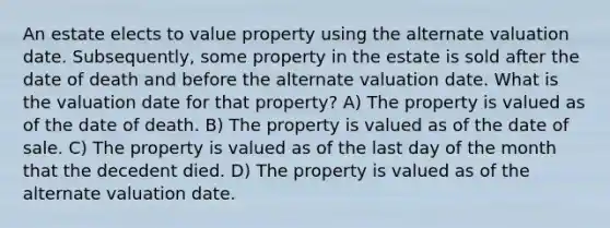 An estate elects to value property using the alternate valuation date. Subsequently, some property in the estate is sold after the date of death and before the alternate valuation date. What is the valuation date for that property? A) The property is valued as of the date of death. B) The property is valued as of the date of sale. C) The property is valued as of the last day of the month that the decedent died. D) The property is valued as of the alternate valuation date.