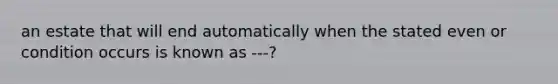 an estate that will end automatically when the stated even or condition occurs is known as ---?