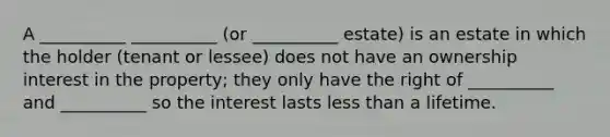 A __________ __________ (or __________ estate) is an estate in which the holder (tenant or lessee) does not have an ownership interest in the property; they only have the right of __________ and __________ so the interest lasts less than a lifetime.