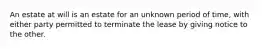 An estate at will is an estate for an unknown period of time, with either party permitted to terminate the lease by giving notice to the other.