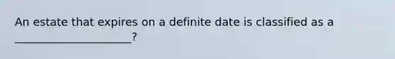 An estate that expires on a definite date is classified as a _____________________?