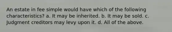 An estate in fee simple would have which of the following characteristics? a. It may be inherited. b. It may be sold. c. Judgment creditors may levy upon it. d. All of the above.