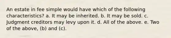 An estate in fee simple would have which of the following characteristics? a. It may be inherited. b. It may be sold. c. Judgment creditors may levy upon it. d. All of the above. e. Two of the above, (b) and (c).