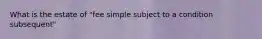 What is the estate of "fee simple subject to a condition subsequent"