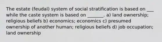 The estate (feudal) system of social stratification is based on ___ while the caste system is based on _______. a) land ownership; religious beliefs b) economics; economics c) presumed ownership of another human; religious beliefs d) job occupation; land ownership