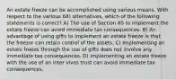 An estate freeze can be accomplished using various means. With respect to the various 68) alternatives, which of the following statements is correct? A) The use of Section 85 to implement the estate freeze can avoid immediate tax consequences. B) An advantage of using gifts to implement an estate freeze is that the freezor can retain control of the assets. C) Implementing an estate freeze through the use of gifts does not involve any immediate tax consequences. D) Implementing an estate freeze with the use of an inter vivos trust can avoid immediate tax consequences.