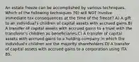 An estate freeze can be accomplished by various techniques. Which of the following techniques 70) will NOT involve immediate tax consequences at the time of the freeze? A) A gift to an individual's children of capital assets with accrued gains.B) A transfer of capital assets with accrued gains to a trust with the transferor's children as beneficiaries.C) A transfer of capital assets with accrued gains to a holding company in which the individual's children are the majority shareholders.D) A transfer of capital assets with accrued gains to a corporation using ITA 85.