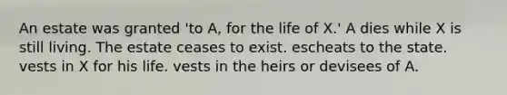 An estate was granted 'to A, for the life of X.' A dies while X is still living. The estate ceases to exist. escheats to the state. vests in X for his life. vests in the heirs or devisees of A.