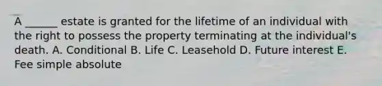 A ______ estate is granted for the lifetime of an individual with the right to possess the property terminating at the individual's death. A. Conditional B. Life C. Leasehold D. Future interest E. Fee simple absolute