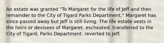 An estate was granted "To Margaret for the life of Jeff and then remainder to the City of Tigard Parks Department." Margaret has since passed away but Jeff is still living. The life estate vests in the heirs or devisees of Margaret. escheated. transferred to the City of Tigard, Parks Department. reverted to Jeff.