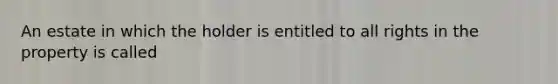 An estate in which the holder is entitled to all rights in the property is called