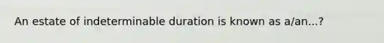 An estate of indeterminable duration is known as a/an...?