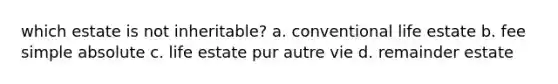 which estate is not inheritable? a. conventional life estate b. fee simple absolute c. life estate pur autre vie d. remainder estate