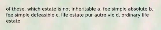 of these, which estate is not inheritable a. fee simple absolute b. fee simple defeasible c. life estate pur autre vie d. ordinary life estate