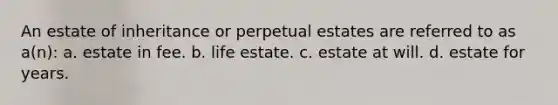 An estate of inheritance or perpetual estates are referred to as a(n): a. estate in fee. b. life estate. c. estate at will. d. estate for years.