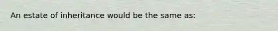 An estate of inheritance would be the same as: