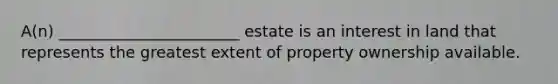 A(n) _______________________ estate is an interest in land that represents the greatest extent of property ownership available.