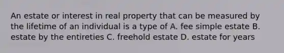 An estate or interest in real property that can be measured by the lifetime of an individual is a type of A. fee simple estate B. estate by the entireties C. freehold estate D. estate for years