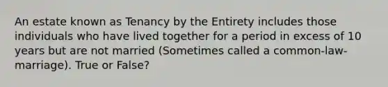 An estate known as Tenancy by the Entirety includes those individuals who have lived together for a period in excess of 10 years but are not married (Sometimes called a common-law-marriage). True or False?