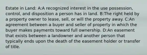 Estate in Land: A:A recognized interest in the use possession, control, and disposition a person has in land. B:The right held by a property owner to lease, sell, or will the property away. C:An agreement between a buyer and seller of property in which the buyer makes payments toward full ownership. D:An easement that exists between a landowner and another person that typically ends upon the death of the easement holder or transfer of title.