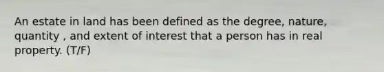 An estate in land has been defined as the degree, nature, quantity , and extent of interest that a person has in real property. (T/F)