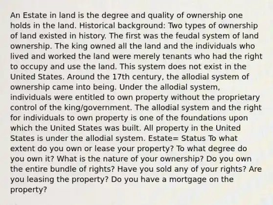 An Estate in land is the degree and quality of ownership one holds in the land. Historical background: Two types of ownership of land existed in history. The first was the feudal system of land ownership. The king owned all the land and the individuals who lived and worked the land were merely tenants who had the right to occupy and use the land. This system does not exist in the United States. Around the 17th century, the allodial system of ownership came into being. Under the allodial system, individuals were entitled to own property without the proprietary control of the king/government. The allodial system and the right for individuals to own property is one of the foundations upon which the United States was built. All property in the United States is under the allodial system. Estate= Status To what extent do you own or lease your property? To what degree do you own it? What is the nature of your ownership? Do you own the entire bundle of rights? Have you sold any of your rights? Are you leasing the property? Do you have a mortgage on the property?