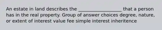 An estate in land describes the ___________________ that a person has in the real property. Group of answer choices degree, nature, or extent of interest value fee simple interest inheritence